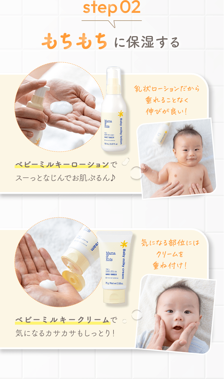 step02 もちもちに保湿する [ベビーミルキーローションでスーっとなじんでお肌ぷるん♪] 乳状ローションだから垂れることなく伸びが良い！ [ベビーミルキークリームで気になるカサカサもしっとり！] 気になる部位にはクリームを重ね付け！