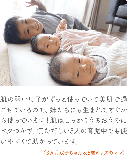 肌の弱い息子がずっと使っていて美肌で過ごせているので、妹たちにも生まれてすぐから使っています!肌はしっかりうるおうのにベタつかず、慌ただしい3人の育児中でも使いやすくて助かっています。(3か月双子ちゃん&5歳キッズのママ)