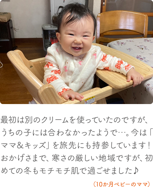 最初は別のクリームを使っていたのですが、うちの子には合わなかったようで・・・。今は「ママ&キッズ」を旅先にも持参しています!おかげさまで、寒さの厳しい地域ですが、初めての冬もモチモチ肌で過ごせました(10か月ベビーのママ)