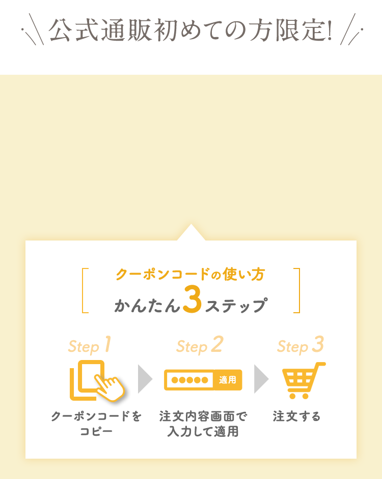 公式通販初めての方限定！　クーポンコードの使い方かんたん３ステップ　クーポンコードをコピー　注文画面で入力して適用　注文する