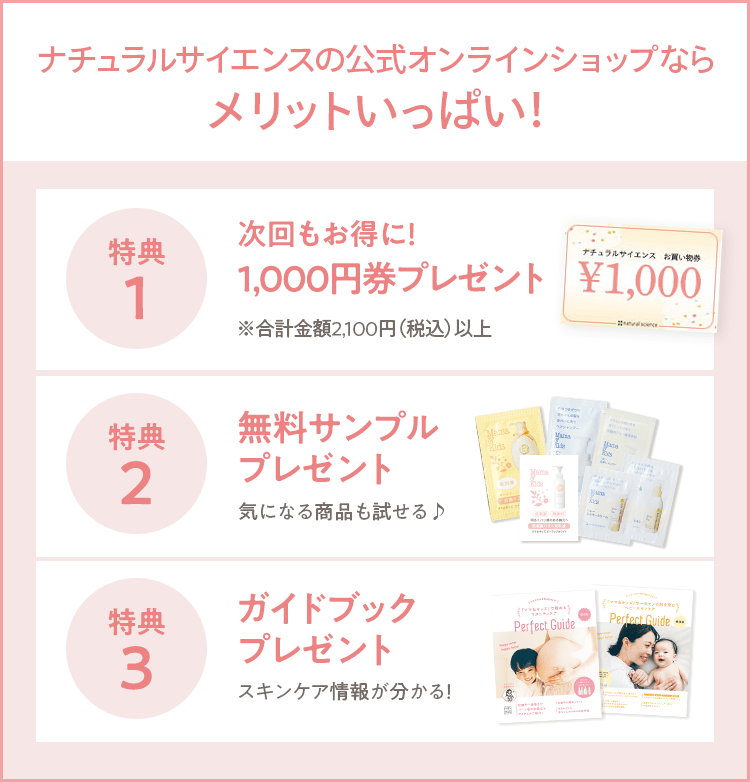 ナチュラルサイエンスの公式オンラインショップならメリットいっぱい！ [初回からポイント貯まる ミニボトルやオリジナルグッズがもらえる！] [ステップ割引 ￥5,000ご購入で5％OFF! さらにご購入に応じて毎回最大14%OFF！] [ガイドブックプレゼント スキンケア情報が分かる！] [LINE連携でログイン 次回以降も入力の手間なくラクラクログイン] [会員さまだけのスキンケア情報 スキンケア情報を冊子やメルマガでお届け] [限定イベント開催 ベビー向けセミナーやアウトレットなど]