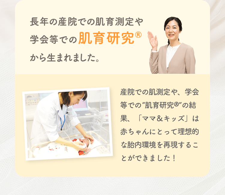 長年の産院での肌育測定や学会等での肌育研究から生まれました。 産院での肌測定や、学会等での”肌育研究”の結果、「ママ＆キッズ」は赤ちゃんにとって理想的な胎内環境を再現することができました！