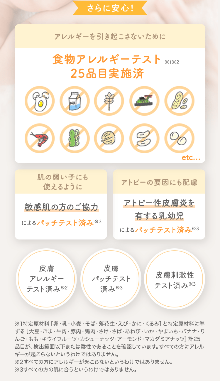 さらに安心！ アレルギーを引き起こさないために 食物アレルギーテスト済 [肌の弱い子にも使えるように 敏感肌の方のご協力によるパッチテスト済み] [アトピーの要因にも配慮 アトピー性皮膚炎を有する乳幼児によるパッチテスト済み] [皮膚アレルギーテスト済み※2] [皮膚パッチテスト済み※3] [皮膚刺激性テスト済み※3]