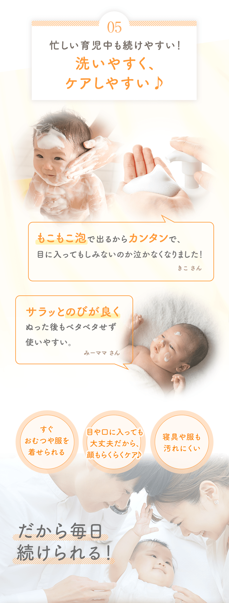 05 忙しい育児中も続けやすい！洗いやすく、ケアしやすい♪ [もこもこ泡で出るからカンタンで、目に入ってもしみないのか泣かなくなりました！ きこ さん] [サラッとのびが良くぬった後もベタベタせず使いやすい。 みーママ さん] [すぐおむつや服を着せられる] [目や口に入っても大丈夫だから、顔もらくらくケア♪] [寝具や服も汚れにくい] だから毎日続けられる！