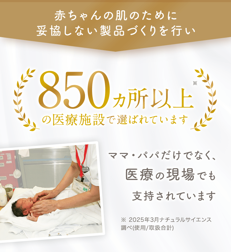 赤ちゃんの肌のために妥協しない製品づくりを行い 300ヶ所以上の医療施設で選ばれています ママ・パパだけでなく、医療の現場でも支持されています