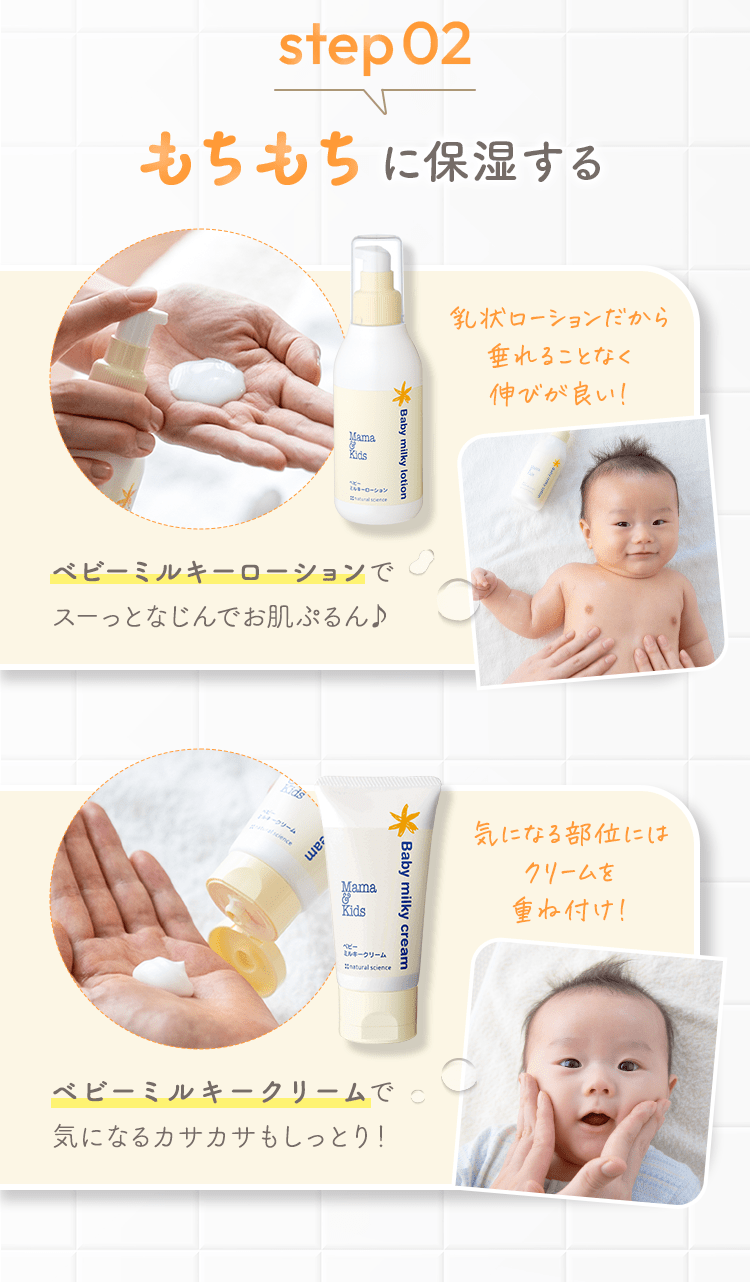 step02 もちもちに保湿する [ベビーミルキーローションでスーっとなじんでお肌ぷるん♪] 乳状ローションだから垂れることなく伸びが良い！ [ベビーミルキークリームで気になるカサカサもしっとり！] 気になる部位にはクリームを重ね付け！