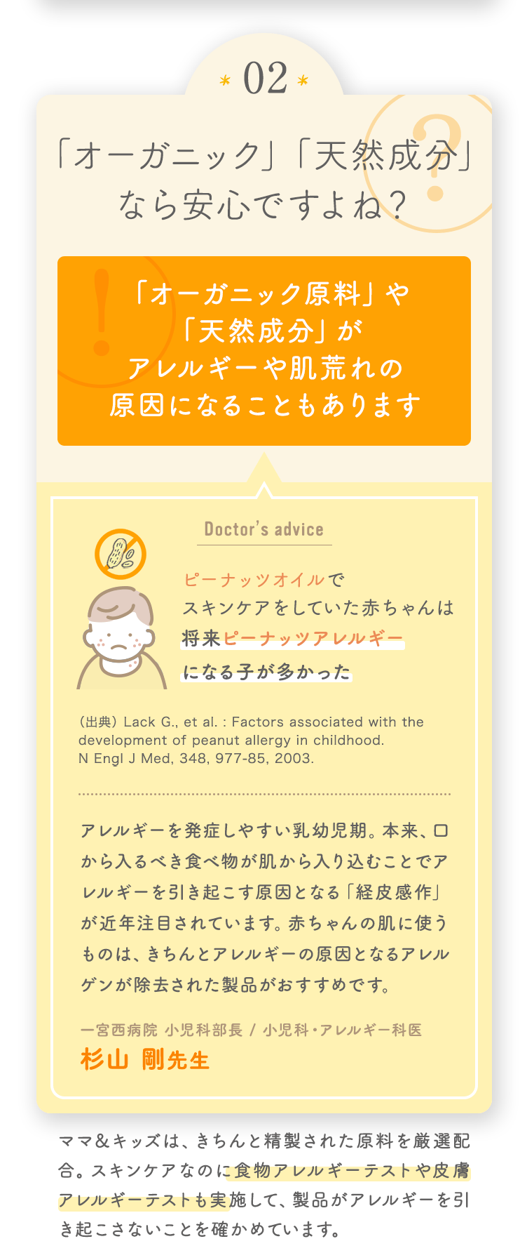 02 「オーガニック」「天然成分」なら安心ですよね？ [「オーガニック原料」や「天然成分」がアレルギーや肌荒れの原因になることもあります] ママ＆キッズは、きちんと精製された原料を厳選配合。スキンケアなのに食物アレルギーテストや皮膚アレルギーテストも実施して、製品がアレルギーを引き起こさないことを確かめています。 [Doctor’s advice ピーナッツオイルでスキンケアをしていた赤ちゃんは将来ピーナッツアレルギーになる子が多かった アレルギーを発症しやすい乳幼児期。本来、口から入るべき食べ物が肌から入り込むことでアレルギーを引き起こす原因となる「経皮感作」が近年注目されています。赤ちゃんの肌に使うものは、きちんとアレルギーの原因となるアレルゲンが除去された製品がおすすめです。 一宮西病院 小児科部長 / 小児科・アレルギー科医 杉山 剛先生]