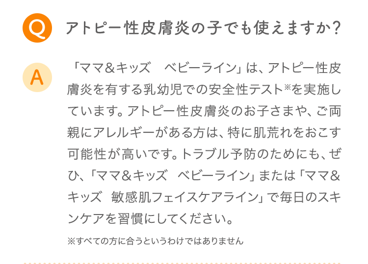 Q アトピー性皮膚炎の子でも使えますか？ A 「ママ＆キッズ ベビーライン」は、アトピー性皮膚炎を有する乳幼児での安全性テスト※を実施しています。アトピー性皮膚炎のお子さまや、ご両親にアレルギーがある方は、特に肌荒れをおこす可能性が高いです。トラブル予防のためにも、ぜひ、「ママ＆キッズ ベビーライン」または「ママ＆キッズ オリゴライン」で毎日のスキンケアを習慣にしてください。 ※すべての方に合うというわけではありません