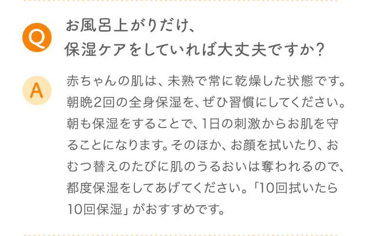 Q お風呂上がりだけ、保湿ケアをしていれば大丈夫ですか？ A 赤ちゃんの肌は、未熟で常に乾燥した状態です。朝晩2回の全身保湿を、ぜひ習慣にしてください。朝も保湿をすることで、1日の刺激からお肌を守ることになります。そのほか、お顔を拭いたり、おむつ替えのたびに肌のうるおいは奪われるので、都度保湿をしてあげてください。「10回拭いたら10回保湿」がおすすめです。