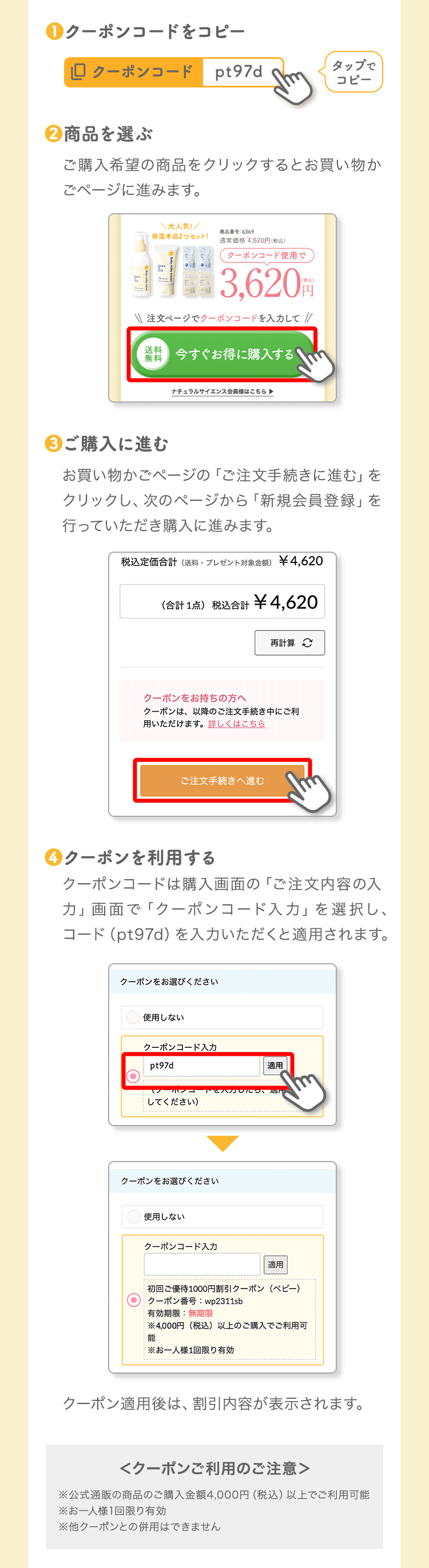 ❶クーポンコードをコピータップでコピー❷商品を選ぶご購入希望の商品をクリックするとお買い物かごページに進みます。❸ご購入に進むお買い物かごページの「ご注文手続きに進む」をクリックし、次のページから「新規会員登録」を行っていただき購入に進みます。❹クーポンを利用するクーポンコードは購入画面の「ご注文内容の入力」画面で「クーポンコード入力」を選択し、コード（pt97d）を入力いただくと適用されます。クーポン適用後は、割引内容が表示されます。＜クーポンご利用のご注意＞※公式通販の商品のご購入金額3,000円（税込）以上でご利用可能※お一人様1回限り有効※他クーポンとの併用はできません