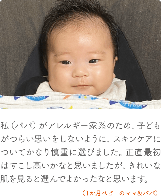 私（パパ）がアレルギー家系のため、子どもがつらい思いをしないように、スキンケアについてかなり慎重に選びました。正直、最初はすこし高いかなと思いましたが、きれいな肌を見ると選んでよかったなと思います。（1か月ベビーのママ＆パパ）