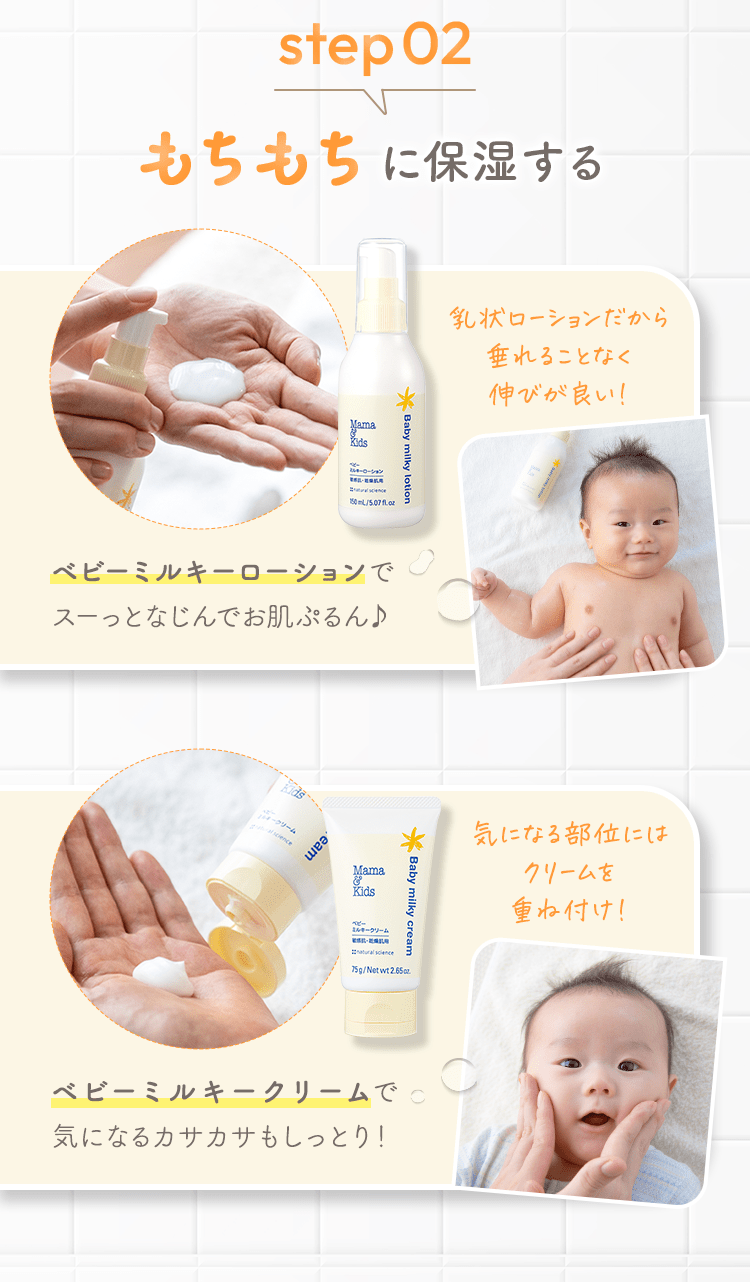 step02 もちもちに保湿する [ベビーミルキーローションでスーっとなじんでお肌ぷるん♪] 乳状ローションだから垂れることなく伸びが良い！ [ベビーミルキークリームで気になるカサカサもしっとり！] 気になる部位にはクリームを重ね付け！
