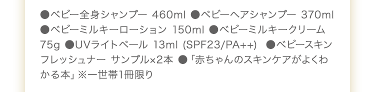 ●ベビー全身シャンプー 460ml ●ベビーヘアシャンプー 370ml ●ベビーミルキーローション 150ml　●ベビーミルキークリーム 75g ●UVライトベール 13ml　●ベビースキンフレッシュナー サンプル2包 ●「赤ちゃんのスキンケアがよくわかる本」※一世帯1冊限り