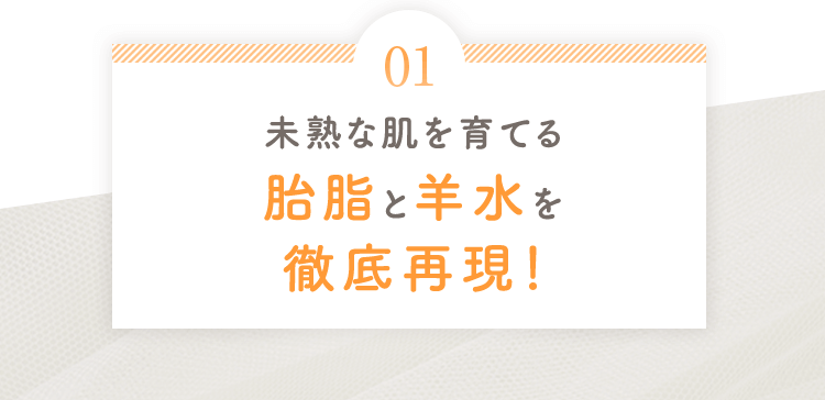 01 未熟な肌を育てる胎脂と羊水を徹底再現