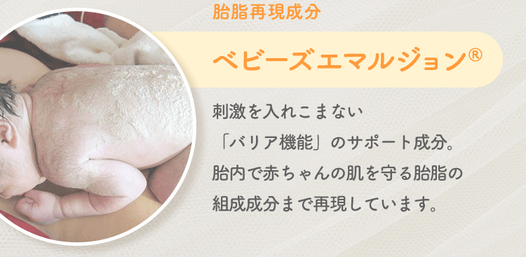 胎脂再現成分 ベビーズエマルジョン® 刺激を入れこまない「バリア機能」のサポート成分。胎内で赤ちゃんの肌を守る胎脂の組成成分まで再現しています。