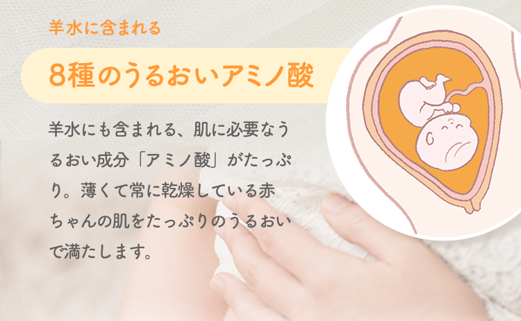 羊水に含まれる 8種のうるおいアミノ酸 羊水にも含まれる、肌に必要なうるおい成分「アミノ酸」がたっぷり。薄くて常に乾燥している赤ちゃんの肌をたっぷりのうるおいで満たします。