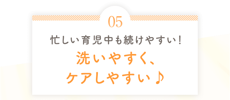 05 忙しい育児中も続けやすい！洗いやすく、ケアしやすい♪