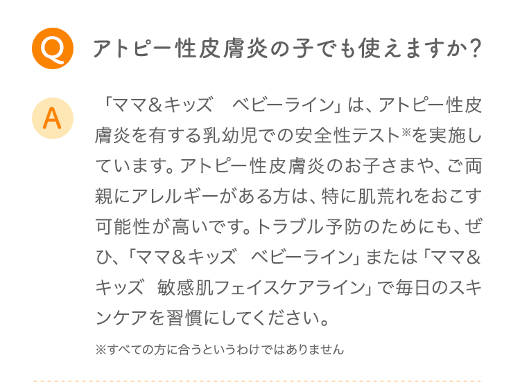 Q アトピー性皮膚炎の子でも使えますか？ A 「ママ＆キッズ ベビーライン」は、アトピー性皮膚炎を有する乳幼児での安全性テスト※を実施しています。アトピー性皮膚炎のお子さまや、ご両親にアレルギーがある方は、特に肌荒れをおこす可能性が高いです。トラブル予防のためにも、ぜひ、「ママ＆キッズ ベビーライン」または「ママ＆キッズ オリゴライン」で毎日のスキンケアを習慣にしてください。 ※すべての方に合うというわけではありません