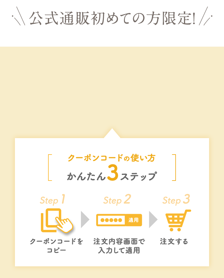 公式通販初めての方限定! クーポンコードの使い方かんたん3ステップ クーポンコードをコピー 注文画面で入力して適用 注文する