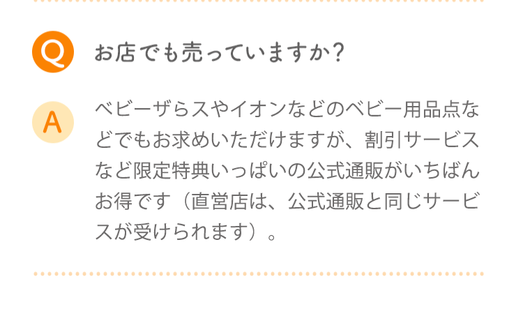 Q お店でも売っていますか? A ベビザらスやイオンなどのベビー用品店などでもお求めいただけますが、割引サービスなど限定特典がいっぱいの公式通販がいちばんお得です(直営店は、公式通販と同じサービスが受けられます)。