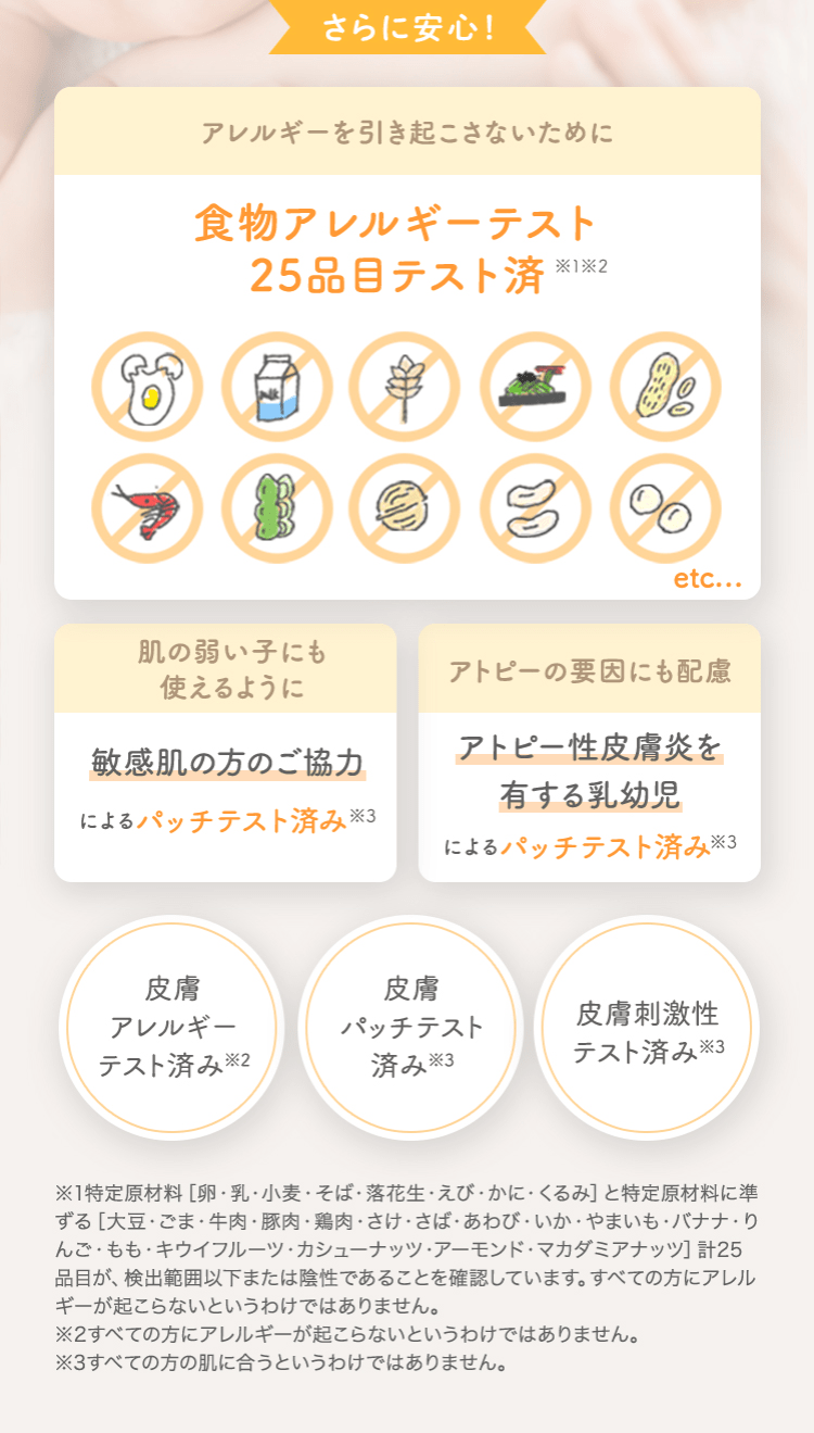 さらに安心！ アレルギーを引き起こさないために 食物アレルギーテスト済 [肌の弱い子にも使えるように 敏感肌の方のご協力によるパッチテスト済み] [アトピーの要因にも配慮 アトピー性皮膚炎を有する乳幼児によるパッチテスト済み] [皮膚アレルギーテスト済み※2] [皮膚パッチテスト済み※3] [皮膚刺激性テスト済み※3]