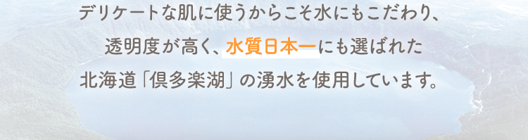 デリケートな肌に使うからこそ水にもこだわり、透明度が高く、水質日本一にも選ばれた北海道「倶多楽湖」の湧水を使用しています。