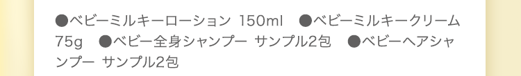 ●ベビーミルキーローション 150ml　●ベビーミルキークリーム 75g　●ベビー全身シャンプー 50ml　●ベビーヘアシャンプー 50ml