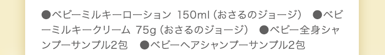 ●ベビーミルキーローション 150ml　●ベビーミルキークリーム 75g　●ベビー全身シャンプー 50ml　●ベビーヘアシャンプー 50ml