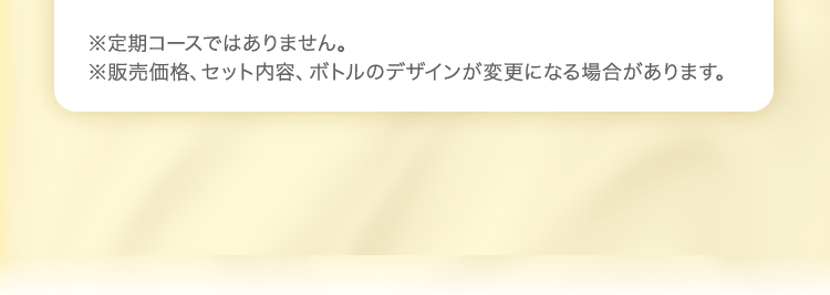 ※定期コースではありません。※販売価格、セット内容、ボトルのデザインが変更になる場合があります。