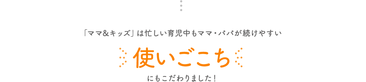 「ママ&キッズ」は忙しい育児中もママ・パパが続けやすい使いごこちにもこだわりました！