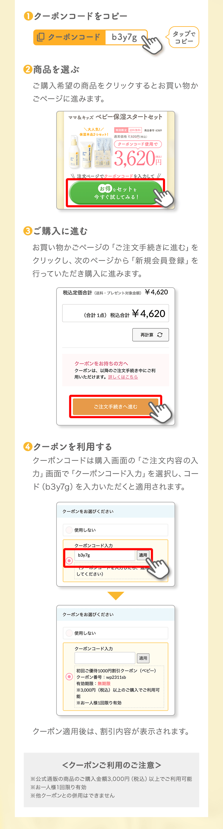 ❶クーポンコードをコピータップでコピー❷商品を選ぶご購入希望の商品をクリックするとお買い物かごページに進みます。❸ご購入に進むお買い物かごページの「ご注文手続きに進む」をクリックし、次のページから「新規会員登録」を行っていただき購入に進みます。❹クーポンを利用するクーポンコードは購入画面の「ご注文内容の入力」画面で「クーポンコード入力」を選択し、コード（b3y7g）を入力いただくと適用されます。クーポン適用後は、割引内容が表示されます。＜クーポンご利用のご注意＞※公式通販の商品のご購入金額3,000円（税込）以上でご利用可能※お一人様1回限り有効※他クーポンとの併用はできません
