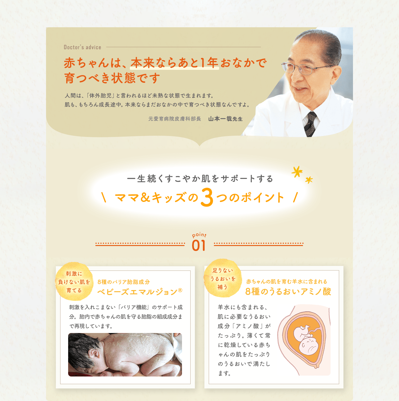 赤ちゃんは、本来ならあと1年おなかで育つべき状態です 一生続くすこやか肌をサポートする
ママ&キッズの3つのポイント point01 ママのおなかの肌を育てる成分を徹底再現