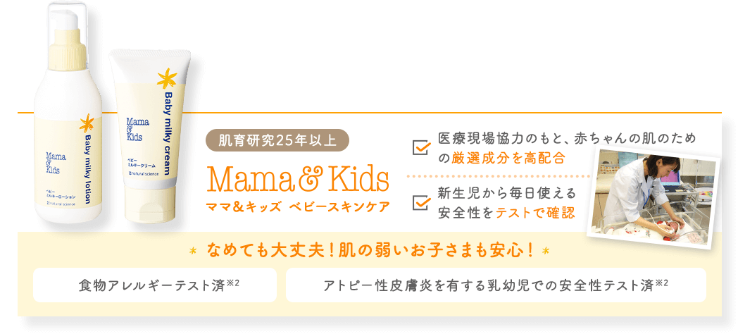 肌育研究25年以上 選ばれ続ける高品質スキンケア ママ&キッズ ベビースキンケア 食物アレルギーテスト済※2 アトピー性皮膚炎を有する乳幼児での 安全性テスト済※2