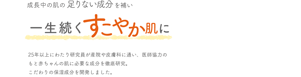 成長中の肌の足りない成分を補い一生続くすこやか肌に 25年以上にわたり研究員が産院や皮膚科に通い、医師協力のもと赤ちゃんの肌に必要な成分を徹底研究。こだわりの保湿成分を開発しました。