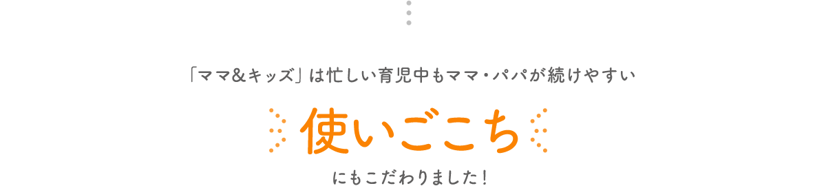 「ママ&キッズ」は忙しい育児中もママ・パパが続けやすい使いごこちにもこだわりました!