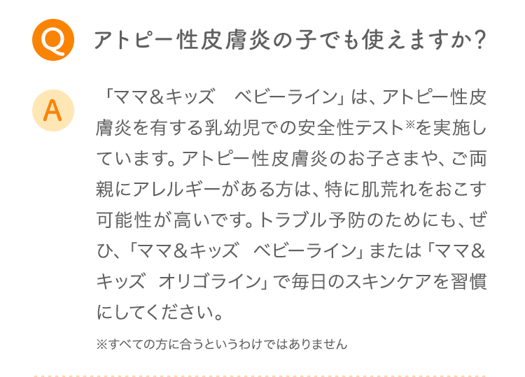 Q アトピー性皮膚炎の子でも使えますか? A 「ママ&キッズ ベビーライン」は、アトピー性皮膚炎を有する乳幼児での安全性テスト※を実施しています。アトピー性皮膚炎のお子さまや、ご両親にアレルギーがある方は、特に肌荒れをおこす可能性が高いです。トラブル予防のためにも、ぜひ、「ママ&キッズ ベビーライン」または「ママ&キッズ オリゴライン」で毎日のスキンケアを習慣にしてください。 ※すべての方に合うというわけではありません