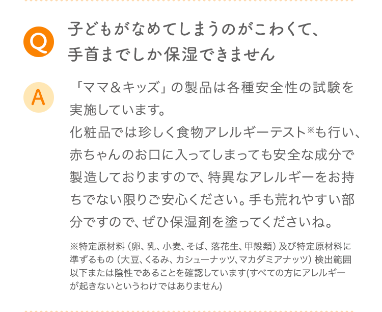 Q 子どもがなめてしまうのがこわくて、手首までしか保湿できません A 「ママ&キッズ」の製品は各種安全性の試験を実施しています。化粧品では珍しく食物アレルギーテスト※も行い、赤ちゃんのお口に入ってしまっても安全な成分で製造しておりますので、特異なアレルギーをお持ちでない限りご安心ください。手も荒れやすい部分ですので、ぜひ保湿剤を塗ってくださいね。