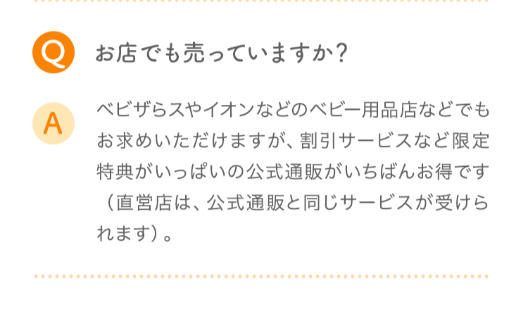 Q お店でも売っていますか? A ベビザらスやイオンなどのベビー用品店などでもお求めいただけますが、割引サービスなど限定特典がいっぱいの公式通販がいちばんお得です(直営店は、公式通販と同じサービスが受けられます)。