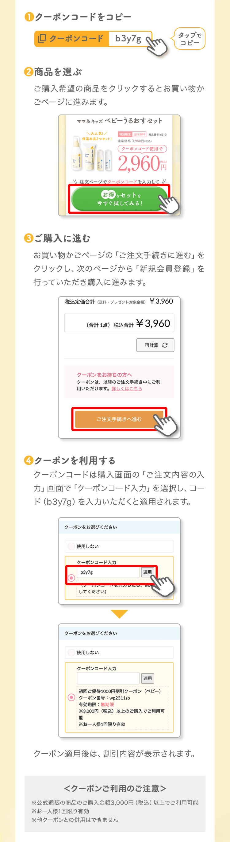 ❶クーポンコードをコピータップでコピー❷商品を選ぶご購入希望の商品をクリックするとお買い物かごページに進みます。❸ご購入に進むお買い物かごページの「ご注文手続きに進む」をクリックし、次のページから「新規会員登録」を行っていただき購入に進みます。❹クーポンを利用するクーポンコードは購入画面の「ご注文内容の入力」画面で「クーポンコード入力」を選択し、コード(b3y7g)を入力いただくと適用されます。クーポン適用後は、割引内容が表示されます。<クーポンご利用のご注意>※公式通販の商品のご購入金額3,000円(税込)以上でご利用可能※お一人様1回限り有効※他クーポンとの併用はできません