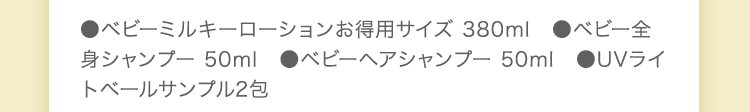 ●ベビーミルキーローション 150ml ●ベビーミルキークリーム 75g ●ベビー全身シャンプー 50ml ●ベビーヘアシャンプー 50ml ●ベビーミルキークリーム 20g