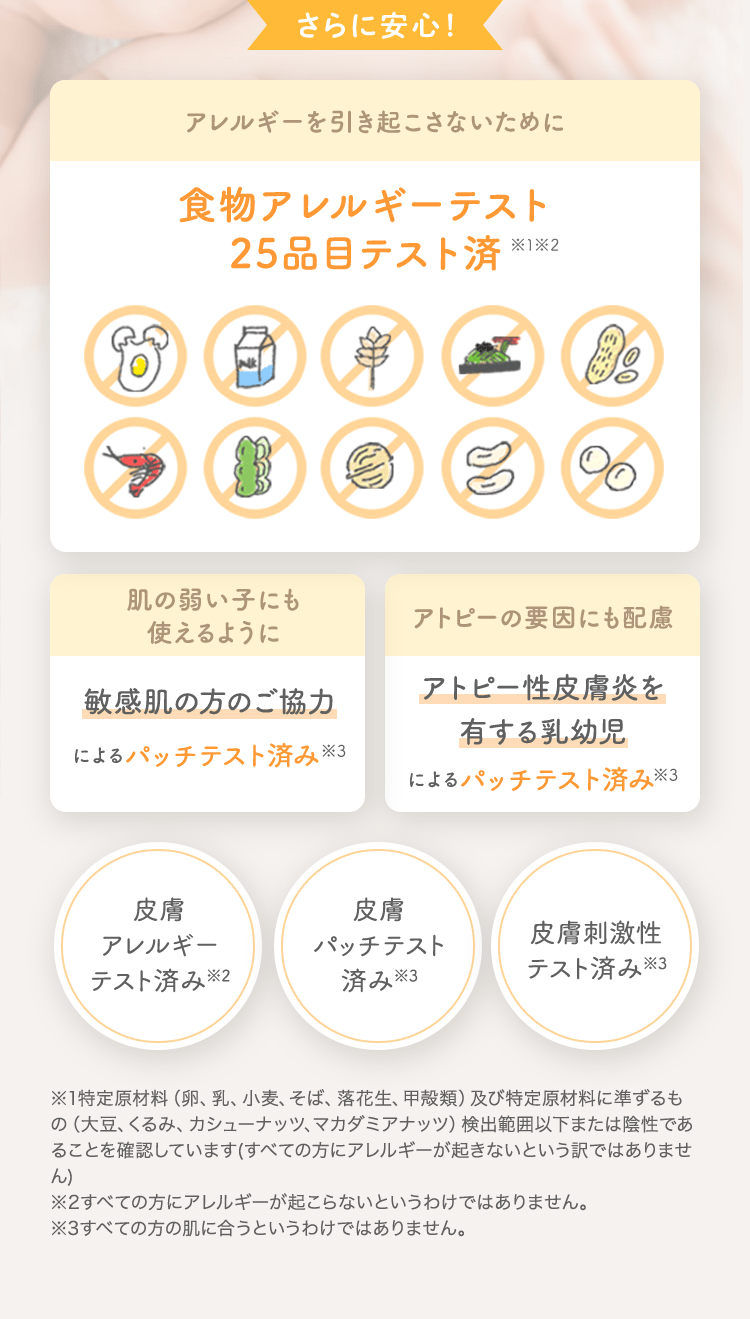 さらに安心！ アレルギーを引き起こさないために 食物アレルギーテスト済 [肌の弱い子にも使えるように 敏感肌の方のご協力によるパッチテスト済み] [アトピーの要因にも配慮 アトピー性皮膚炎を有する乳幼児によるパッチテスト済み] [皮膚アレルギーテスト済み※2] [皮膚パッチテスト済み※3] [皮膚刺激性テスト済み※3]