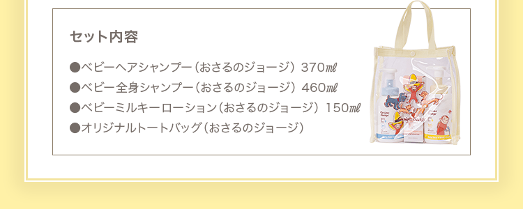 セット内容 ●ベビーヘアシャンプー（おさるのジョージ） 370㎖ ●ベビー全身シャンプー（おさるのジョージ） 460㎖ ●ベビーミルキーローション（おさるのジョージ） 150㎖ ●オリジナルトートバッグ（おさるのジョージ）