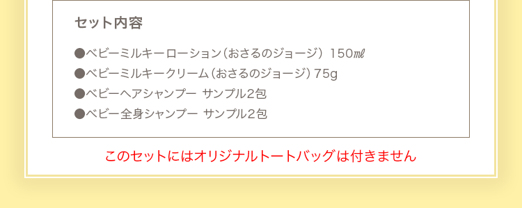 セット内容 ●ベビーミルキーローション 150ml（おさるのジョージ） ●ベビーミルキークリーム 75g（おさるのジョージ） ●ベビー全身シャンプーサンプル2包　●ベビーヘアシャンプーサンプル2包
