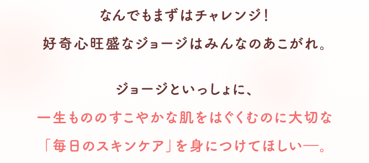 なんでもまずはチャレンジ！好奇心旺盛なジョージはみんなのあこがれ。 ジョージといっしょに、一生もののすこやかな肌をはぐくむのに大切な「毎日のスキンケア」を身につけてほしい―。