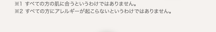 ※1 すべての方の肌に合うというわけではありません。 ※2 すべての方にアレルギーが起こらないというわけではありません。 