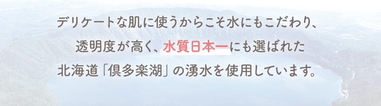 デリケートな肌に使うからこそ水にもこだわり、透明度が高く、水質日本一にも選ばれた北海道「倶多楽湖」の湧水を使用しています。