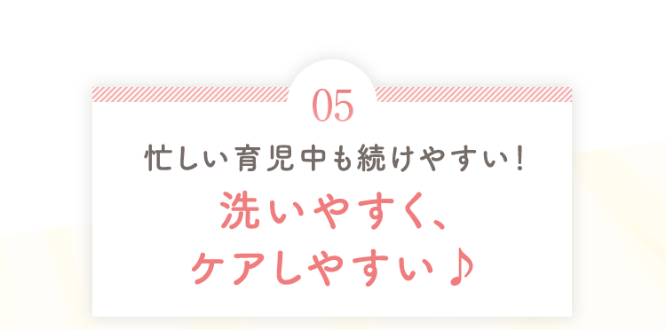 忙しい育児中も続けやすい！ 洗いやすく、ケアしやすい♪