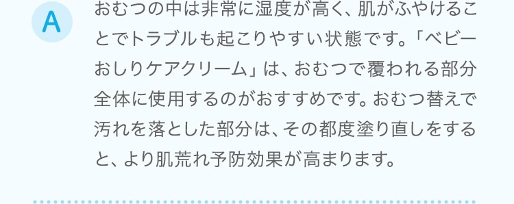 おむつの中は非常に湿度が高く、肌がふやけることでトラブルも起こりやすい状態です。「ベビーおしりケアクリーム」は、おむつで覆われる部分全体に使用するのがおすすめです。おむつ替えで汚れを落とした部分は、その都度塗り直しをすると、より肌荒れ予防効果が高まります。