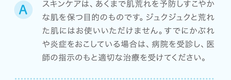 スキンケアは、あくまで肌荒れを予防しすこやかな肌を保つ目的のものです。ジュクジュクと荒れた肌にはお使いいただけません。すでにかぶれや炎症をおこしている場合は、病院を受診し、医師の指示のもと適切な治療を受けてください。
