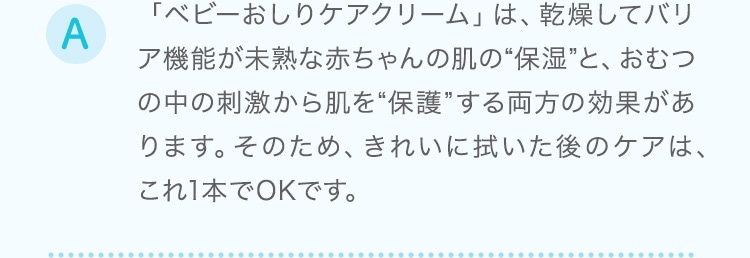 「ベビーおしりケアクリーム」は、乾燥してバリア機能が未熟な赤ちゃんの肌の“保湿”と、おむつの中の刺激から肌を“保護”する両方の効果があります。そのため、きれいに拭いた後のケアは、これ1本でOKです
